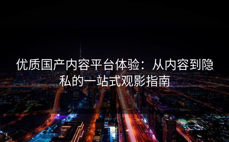 优质国产内容平台体验:从内容到隐私的一站式观影指南 优质国产内容平台体验:从内容到隐私的一站式观影指南