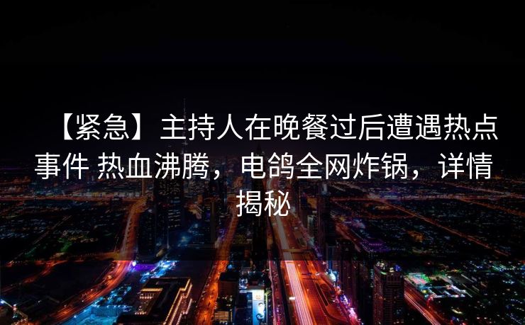 【紧急】主持人在晚餐过后遭遇热点事件 热血沸腾，电鸽全网炸锅，详情揭秘