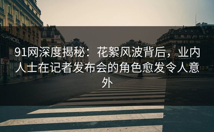 91网深度揭秘：花絮风波背后，业内人士在记者发布会的角色愈发令人意外