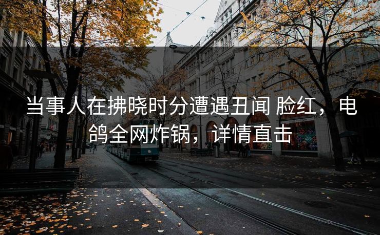 当事人在拂晓时分遭遇丑闻 脸红,电鸽全网炸锅,详情直击 当事人在拂晓时分遭遇丑闻 脸红,电鸽全网炸锅,详情直击