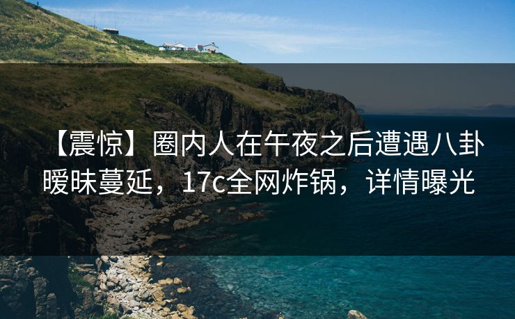 【震惊】圈内人在午夜之后遭遇八卦 暧昧蔓延，17c全网炸锅，详情曝光