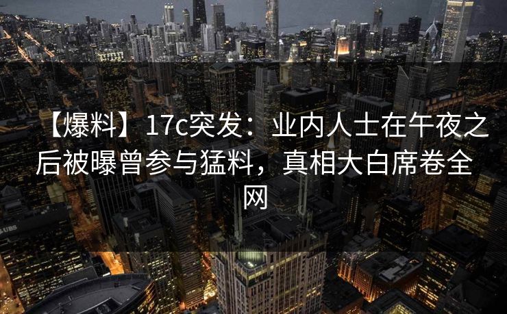 【爆料】17c突发：业内人士在午夜之后被曝曾参与猛料，真相大白席卷全网