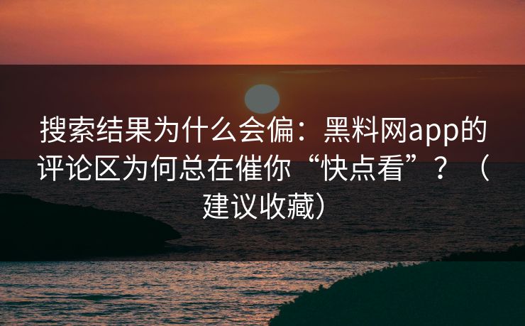 搜索结果为什么会偏：黑料网app的评论区为何总在催你“快点看”？（建议收藏）