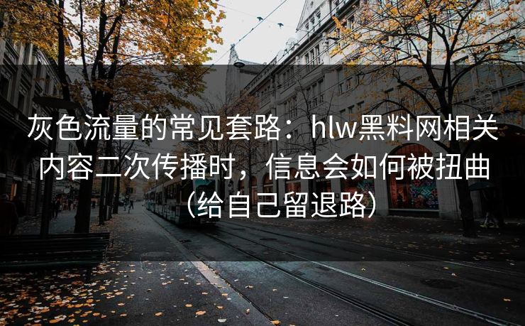 灰色流量的常见套路：hlw黑料网相关内容二次传播时，信息会如何被扭曲（给自己留退路）
