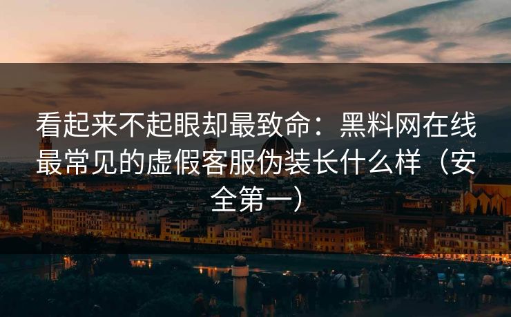看起来不起眼却最致命：黑料网在线最常见的虚假客服伪装长什么样（安全第一）