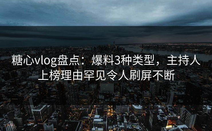糖心vlog盘点：爆料3种类型，主持人上榜理由罕见令人刷屏不断