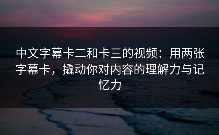 中文字幕卡二和卡三的视频：用两张字幕卡，撬动你对内容的理解力与记忆力