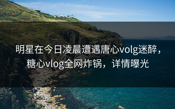 明星在今日凌晨遭遇唐心volg迷醉,糖心vlog全网炸锅,详情曝光 明星在今日凌晨遭遇唐心volg迷醉,糖心vlog全网炸锅,详情曝光