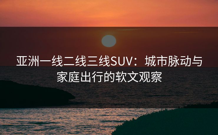 亚洲一线二线三线SUV:城市脉动与家庭出行的软文观察 亚洲一线二线三线SUV:城市脉动与家庭出行的软文观察
