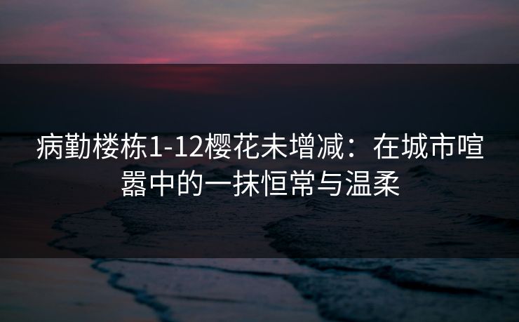 病勤楼栋1-12樱花未增减:在城市喧嚣中的一抹恒常与温柔 病勤楼栋1-12樱花未增减:在城市喧嚣中的一抹恒常与温柔