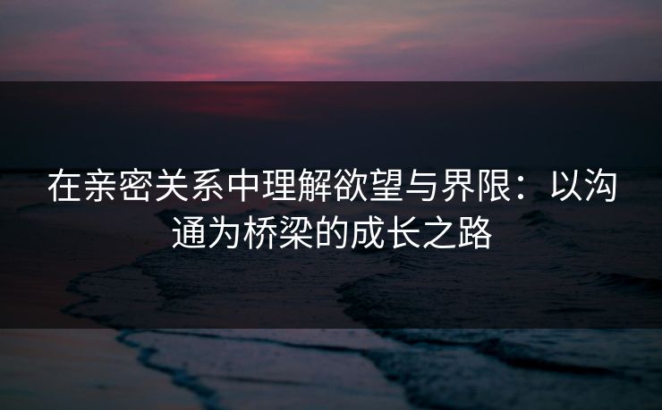 在亲密关系中理解欲望与界限:以沟通为桥梁的成长之路 在亲密关系中理解欲望与界限:以沟通为桥梁的成长之路