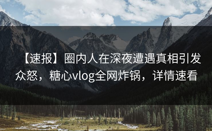 【速报】圈内人在深夜遭遇真相引发众怒，糖心vlog全网炸锅，详情速看