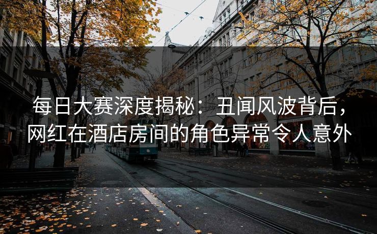 每日大赛深度揭秘：丑闻风波背后，网红在酒店房间的角色异常令人意外