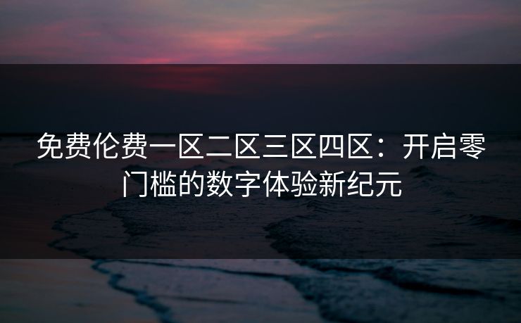免费伦费一区二区三区四区:开启零门槛的数字体验新纪元 免费伦费一区二区三区四区:开启零门槛的数字体验新纪元