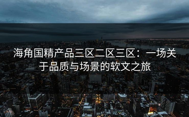 海角国精产品三区二区三区:一场关于品质与场景的软文之旅 海角国精产品三区二区三区:一场关于品质与场景的软文之旅