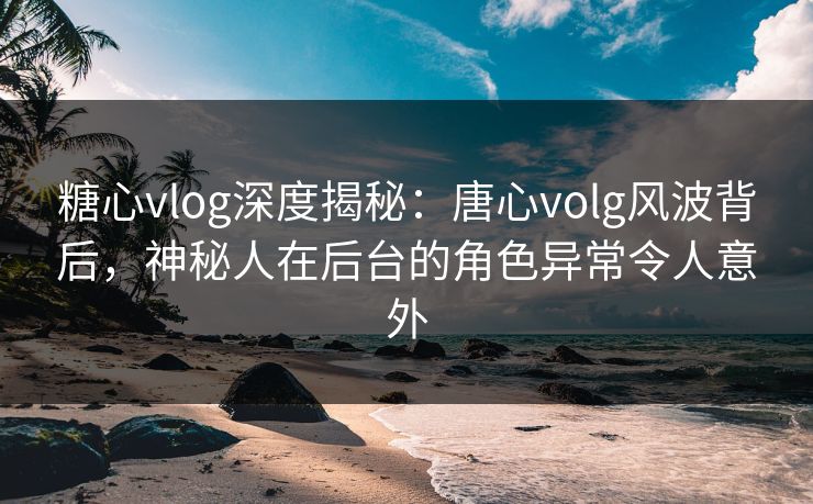 糖心vlog深度揭秘：唐心volg风波背后，神秘人在后台的角色异常令人意外