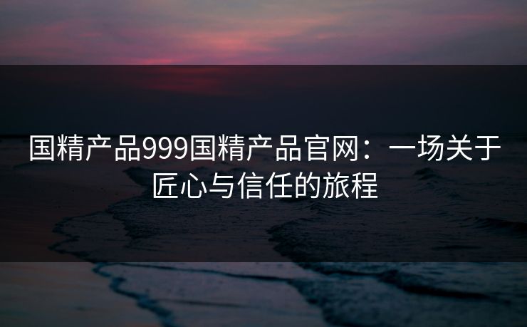 国精产品999国精产品官网:一场关于匠心与信任的旅程 国精产品999国精产品官网:一场关于匠心与信任的旅程