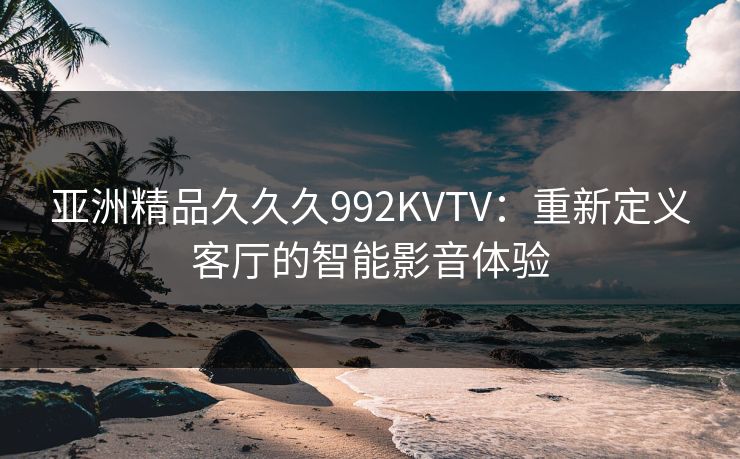 亚洲精品久久久992KVTV:重新定义客厅的智能影音体验 亚洲精品久久久992KVTV:重新定义客厅的智能影音体验