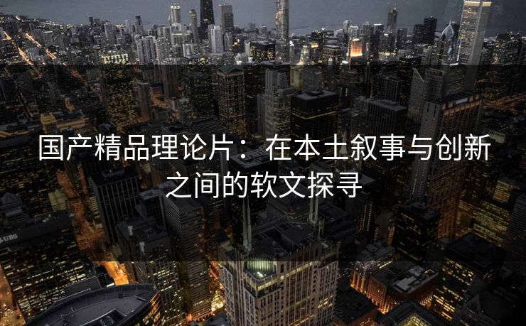 国产精品理论片:在本土叙事与创新之间的软文探寻 国产精品理论片:在本土叙事与创新之间的软文探寻