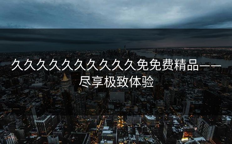 久久久久久久久久久久免免费精品——尽享极致体验 久久久久久久久久久久免免费精品——尽享极致体验