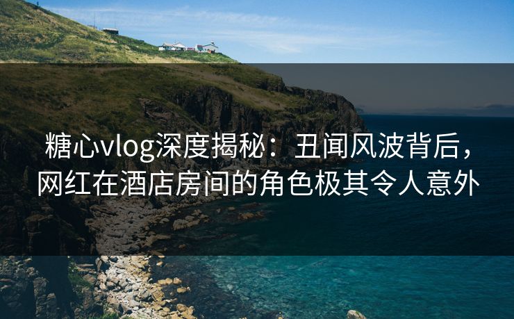 糖心vlog深度揭秘:丑闻风波背后,网红在酒店房间的角色极其令人意外 糖心vlog深度揭秘:丑闻风波背后,网红在酒店房间的角色极其令人意外