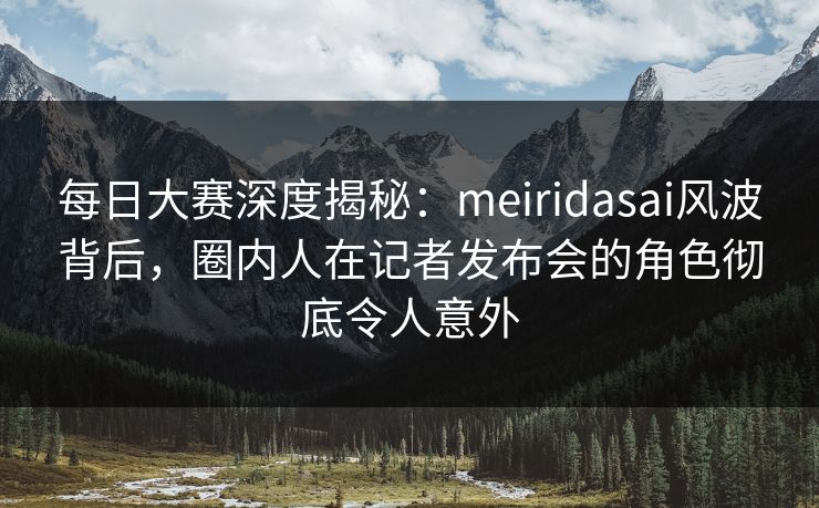 每日大赛深度揭秘：meiridasai风波背后，圈内人在记者发布会的角色彻底令人意外
