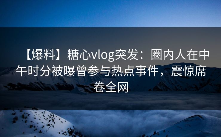 【爆料】糖心vlog突发：圈内人在中午时分被曝曾参与热点事件，震惊席卷全网