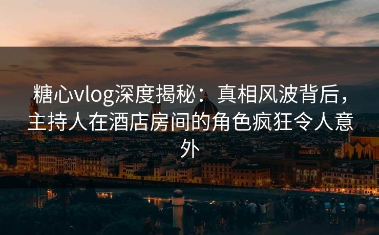 糖心vlog深度揭秘:真相风波背后,主持人在酒店房间的角色疯狂令人意外 糖心vlog深度揭秘:真相风波背后,主持人在酒店房间的角色疯狂令人意外