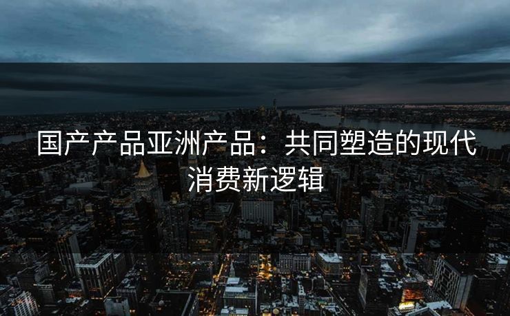 国产产品亚洲产品:共同塑造的现代消费新逻辑 国产产品亚洲产品:共同塑造的现代消费新逻辑