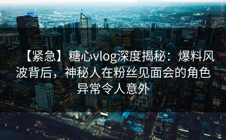 【紧急】糖心vlog深度揭秘:爆料风波背后,神秘人在粉丝见面会的角色异常令人意外 【紧急】糖心vlog深度揭秘:爆料风波背后,神秘人在粉丝见面会的角色异常令人意外