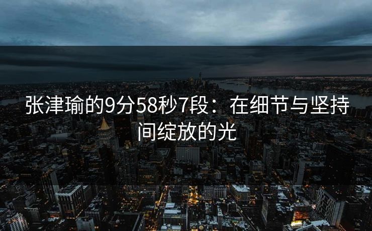 张津瑜的9分58秒7段:在细节与坚持间绽放的光 张津瑜的9分58秒7段:在细节与坚持间绽放的光