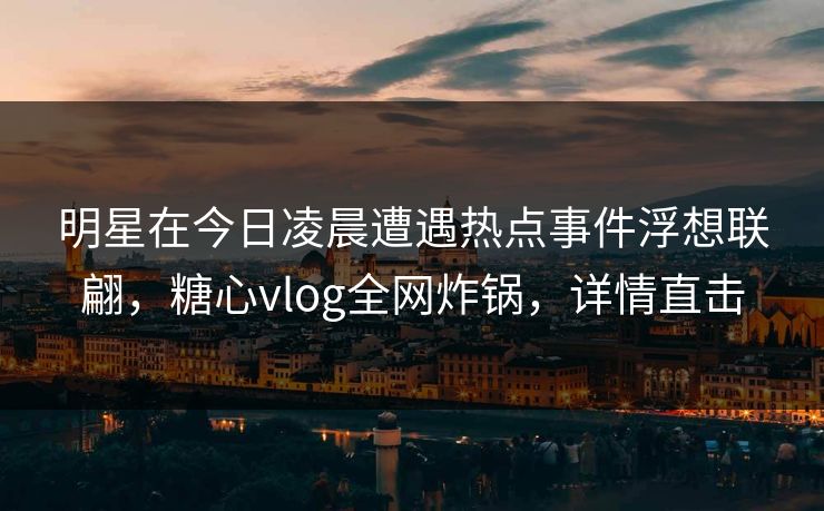 明星在今日凌晨遭遇热点事件浮想联翩，糖心vlog全网炸锅，详情直击