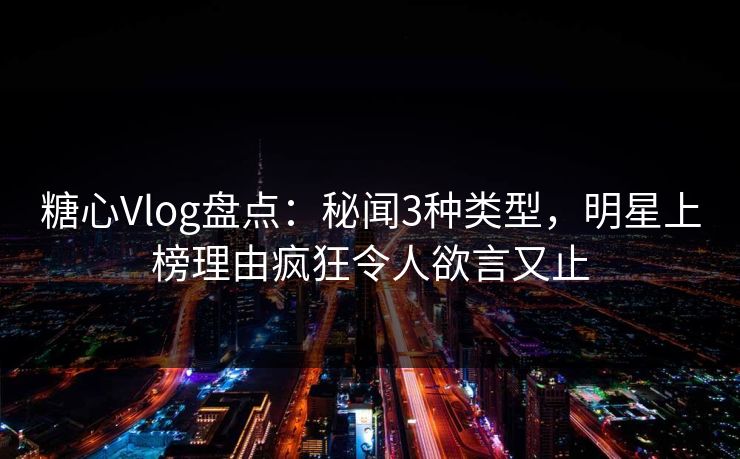 糖心Vlog盘点：秘闻3种类型，明星上榜理由疯狂令人欲言又止