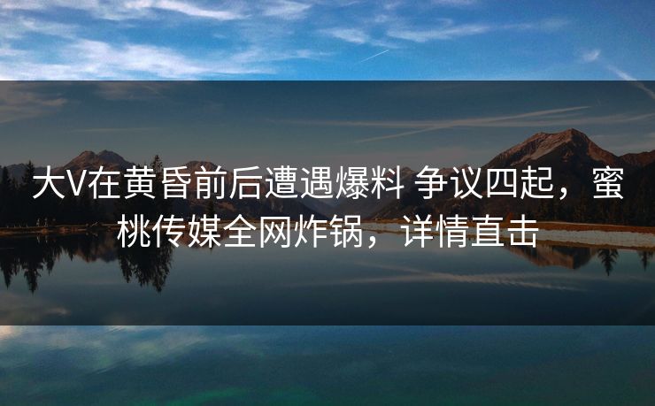 大V在黄昏前后遭遇爆料 争议四起,蜜桃传媒全网炸锅,详情直击 大V在黄昏前后遭遇爆料 争议四起,蜜桃传媒全网炸锅,详情直击