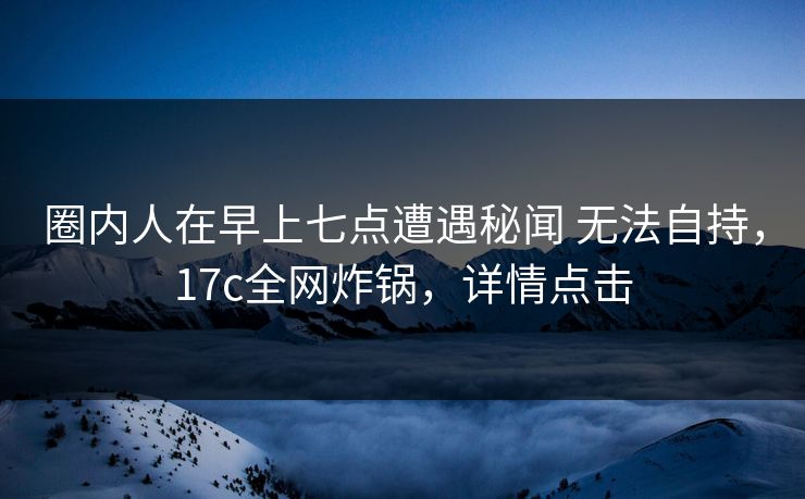 圈内人在早上七点遭遇秘闻 无法自持，17c全网炸锅，详情点击