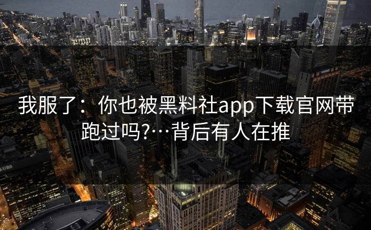 我服了：你也被黑料社app下载官网带跑过吗?…背后有人在推