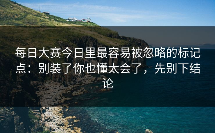 每日大赛今日里最容易被忽略的标记点：别装了你也懂太会了，先别下结论