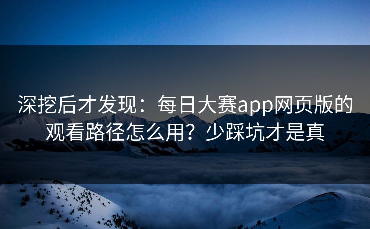 深挖后才发现：每日大赛app网页版的观看路径怎么用？少踩坑才是真