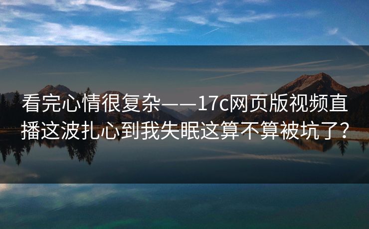 看完心情很复杂——17c网页版视频直播这波扎心到我失眠这算不算被坑了？
