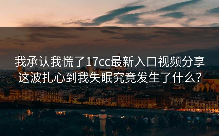 我承认我慌了17cc最新入口视频分享这波扎心到我失眠究竟发生了什么？