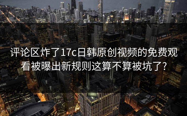 评论区炸了17c日韩原创视频的免费观看被曝出新规则这算不算被坑了?