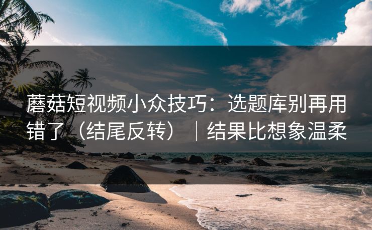 蘑菇短视频小众技巧：选题库别再用错了（结尾反转）｜结果比想象温柔