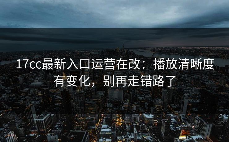 17cc最新入口运营在改：播放清晰度有变化，别再走错路了