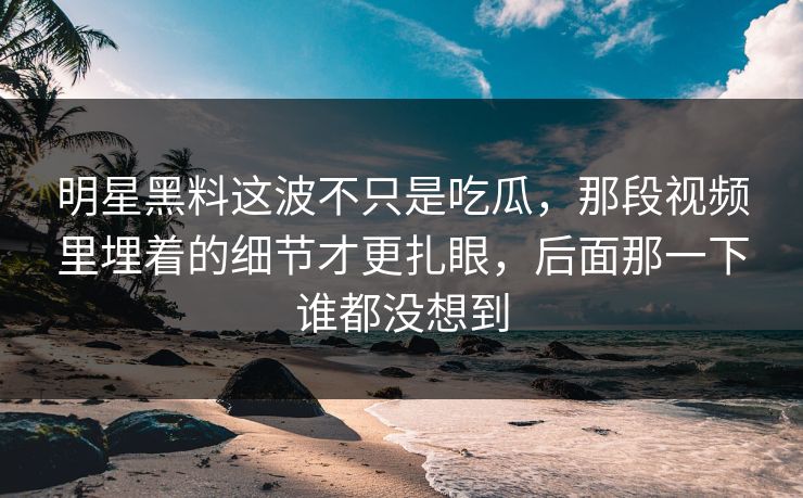 明星黑料这波不只是吃瓜,那段视频里埋着的细节才更扎眼,后面那一下谁都没想到 明星黑料这波不只是吃瓜,那段视频里埋着的细节才更扎眼,后面那一下谁都没想到
