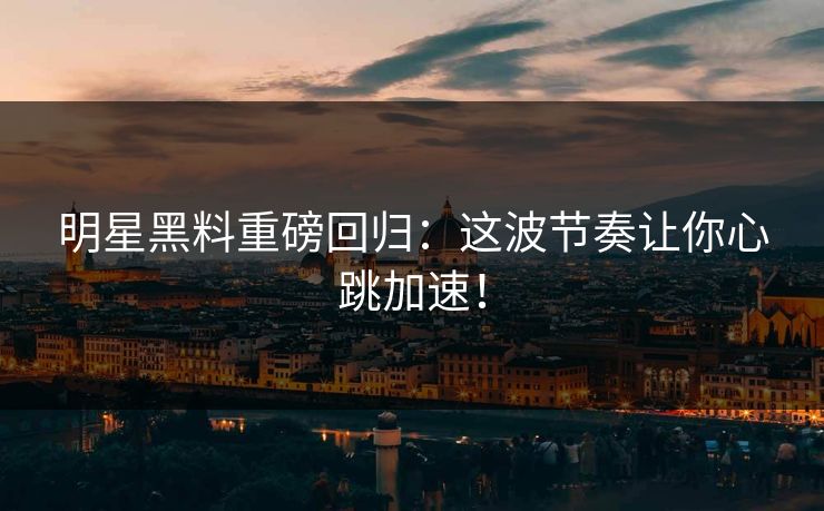 明星黑料重磅回归：这波节奏让你心跳加速！